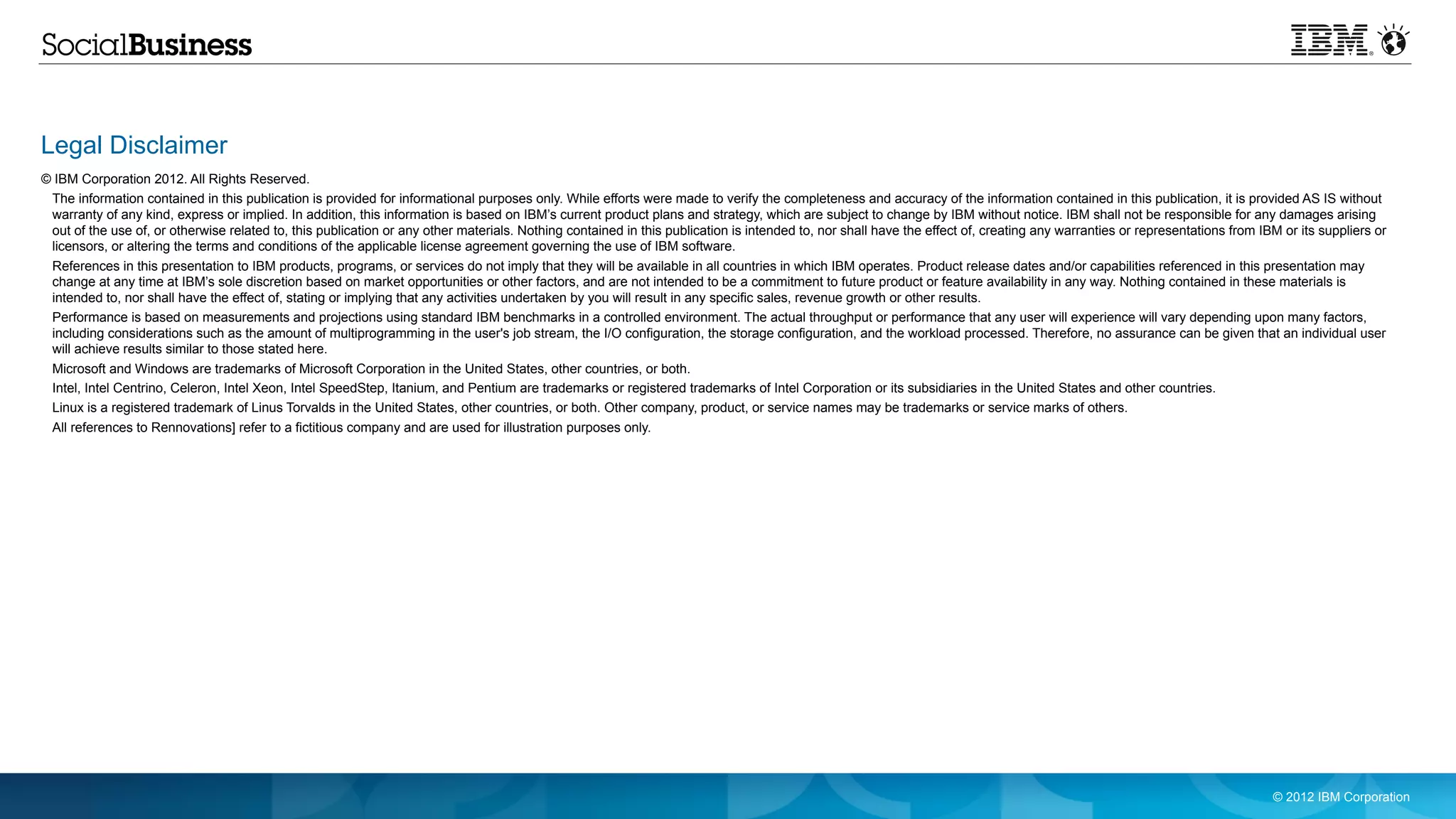 Legal Disclaimer
© IBM Corporation 2012. All Rights Reserved.
 The information contained in this publication is provided for informational purposes only. While efforts were made to verify the completeness and accuracy of the information contained in this publication, it is provided AS IS without
 warranty of any kind, express or implied. In addition, this information is based on IBM’s current product plans and strategy, which are subject to change by IBM without notice. IBM shall not be responsible for any damages arising
 out of the use of, or otherwise related to, this publication or any other materials. Nothing contained in this publication is intended to, nor shall have the effect of, creating any warranties or representations from IBM or its suppliers or
 licensors, or altering the terms and conditions of the applicable license agreement governing the use of IBM software.
 References in this presentation to IBM products, programs, or services do not imply that they will be available in all countries in which IBM operates. Product release dates and/or capabilities referenced in this presentation may
 change at any time at IBM’s sole discretion based on market opportunities or other factors, and are not intended to be a commitment to future product or feature availability in any way. Nothing contained in these materials is
 intended to, nor shall have the effect of, stating or implying that any activities undertaken by you will result in any specific sales, revenue growth or other results.
 Performance is based on measurements and projections using standard IBM benchmarks in a controlled environment. The actual throughput or performance that any user will experience will vary depending upon many factors,
 including considerations such as the amount of multiprogramming in the user's job stream, the I/O configuration, the storage configuration, and the workload processed. Therefore, no assurance can be given that an individual user
 will achieve results similar to those stated here.
 Microsoft and Windows are trademarks of Microsoft Corporation in the United States, other countries, or both.
 Intel, Intel Centrino, Celeron, Intel Xeon, Intel SpeedStep, Itanium, and Pentium are trademarks or registered trademarks of Intel Corporation or its subsidiaries in the United States and other countries.
 Linux is a registered trademark of Linus Torvalds in the United States, other countries, or both. Other company, product, or service names may be trademarks or service marks of others.
 All references to Rennovations] refer to a fictitious company and are used for illustration purposes only.




                                                                                                                                                                                                                            © 2012 IBM Corporation
 