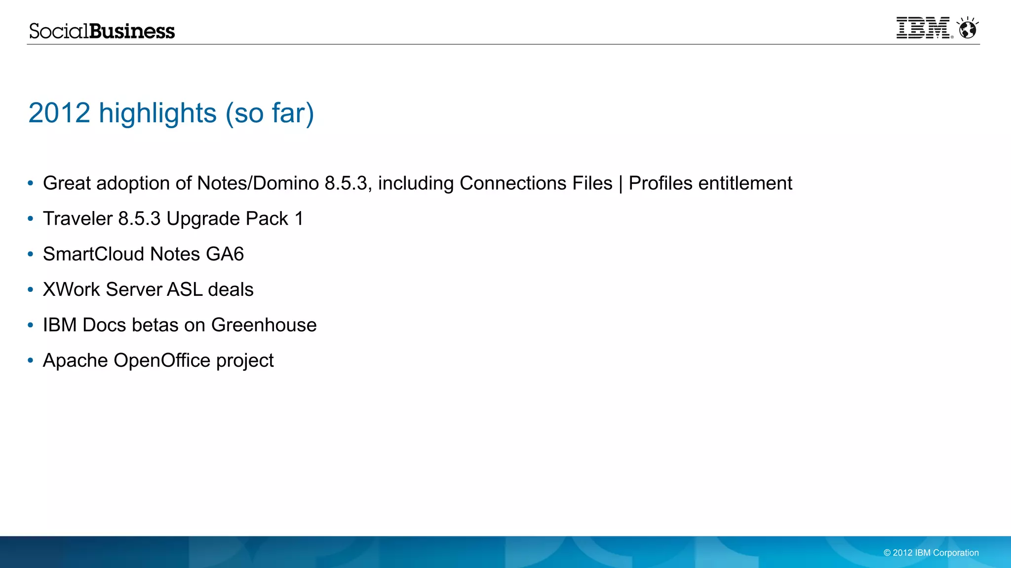 2012 highlights (so far)

●   Great adoption of Notes/Domino 8.5.3, including Connections Files | Profiles entitlement
●   Traveler 8.5.3 Upgrade Pack 1
●   SmartCloud Notes GA6
●   XWork Server ASL deals
●   IBM Docs betas on Greenhouse
●   Apache OpenOffice project




                                                                                               © 2012 IBM Corporation
 