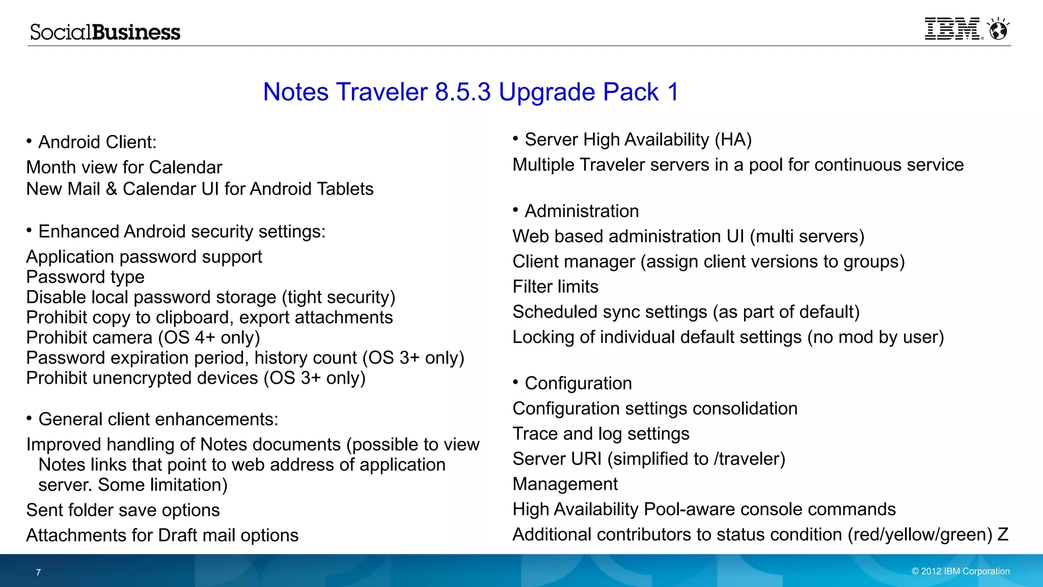 Notes Traveler 8.5.3 Upgrade Pack 1

 Android Client:                                         
                                                          Server High Availability (HA)
Month view for Calendar                                  Multiple Traveler servers in a pool for continuous service
New Mail & Calendar UI for Android Tablets
                                                         
                                                          Administration

 Enhanced Android security settings:                     Web based administration UI (multi servers)
Application password support                             Client manager (assign client versions to groups)
Password type
                                                         Filter limits
Disable local password storage (tight security)
Prohibit copy to clipboard, export attachments           Scheduled sync settings (as part of default)
Prohibit camera (OS 4+ only)                             Locking of individual default settings (no mod by user)
Password expiration period, history count (OS 3+ only)
Prohibit unencrypted devices (OS 3+ only)                
                                                          Configuration
                                                         Configuration settings consolidation

 General client enhancements:
                                                         Trace and log settings
Improved handling of Notes documents (possible to view
 Notes links that point to web address of application    Server URI (simplified to /traveler)
 server. Some limitation)                                Management
Sent folder save options                                 High Availability Pool-aware console commands
Attachments for Draft mail options                       Additional contributors to status condition (red/yellow/green) Z
    7                                                                                                       © 2012 IBM Corporation
 