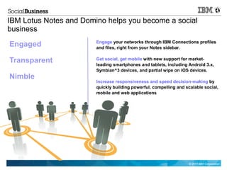 IBM Lotus Notes and Domino helps you become a social
business
                        Engage your networks through IBM Connections profiles
Engaged                 and files, right from your Notes sidebar.


Transparent             Get social, get mobile with new support for market-
                        leading smartphones and tablets, including Android 3.x,
                        Symbian^3 devices, and partial wipe on iOS devices.
Nimble
                        Increase responsiveness and speed decision-making by
                        quickly building powerful, compelling and scalable social,
                        mobile and web applications




                                                                    © 2011 IBM Corporation
 