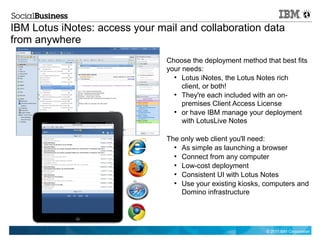 IBM Lotus iNotes: access your mail and collaboration data
from anywhere
                                Choose the deployment method that best fits
                                your needs:
                                  ●
                                     Lotus iNotes, the Lotus Notes rich
                                     client, or both!
                                  ●
                                     They're each included with an on-
                                     premises Client Access License
                                  ●
                                     or have IBM manage your deployment
                                     with LotusLive Notes

                                The only web client you'll need:
                                  ●
                                    As simple as launching a browser
                                  ●
                                    Connect from any computer
                                  ●
                                    Low-cost deployment
                                  ●
                                    Consistent UI with Lotus Notes
                                  ●
                                    Use your existing kiosks, computers and
                                    Domino infrastructure




                                                              © 2011 IBM Corporation
 