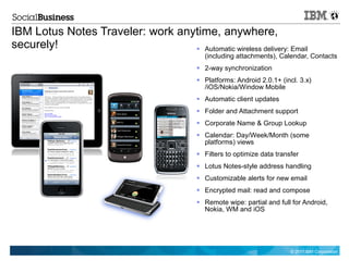 IBM Lotus Notes Traveler: work anytime, anywhere,
securely!                          Automatic wireless delivery: Email
                                             (including attachments), Calendar, Contacts
                                            2-way synchronization
                                            Platforms: Android 2.0.1+ (incl. 3.x)
                                             /iOS/Nokia/Window Mobile
                                            Automatic client updates
                                            Folder and Attachment support
                                            Corporate Name & Group Lookup
                                            Calendar: Day/Week/Month (some
                                             platforms) views
                                            Filters to optimize data transfer
                                            Lotus Notes-style address handling
                                            Customizable alerts for new email
                                            Encrypted mail: read and compose
                                            Remote wipe: partial and full for Android,
                                             Nokia, WM and iOS




                                                                           © 2011 IBM Corporation
 
