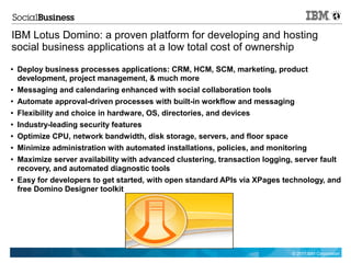 IBM Lotus Domino: a proven platform for developing and hosting
social business applications at a low total cost of ownership
●   Deploy business processes applications: CRM, HCM, SCM, marketing, product
    development, project management, & much more
●   Messaging and calendaring enhanced with social collaboration tools
●   Automate approval-driven processes with built-in workflow and messaging
●   Flexibility and choice in hardware, OS, directories, and devices
●   Industry-leading security features
●   Optimize CPU, network bandwidth, disk storage, servers, and floor space
●   Minimize administration with automated installations, policies, and monitoring
●   Maximize server availability with advanced clustering, transaction logging, server fault
    recovery, and automated diagnostic tools
●   Easy for developers to get started, with open standard APIs via XPages technology, and
    free Domino Designer toolkit




                                                                              © 2011 IBM Corporation
 