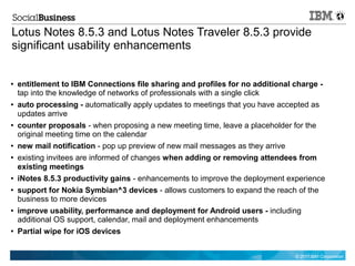 Lotus Notes 8.5.3 and Lotus Notes Traveler 8.5.3 provide
significant usability enhancements


●   entitlement to IBM Connections file sharing and profiles for no additional charge -
    tap into the knowledge of networks of professionals with a single click
●   auto processing - automatically apply updates to meetings that you have accepted as
    updates arrive
●   counter proposals - when proposing a new meeting time, leave a placeholder for the
    original meeting time on the calendar
●   new mail notification - pop up preview of new mail messages as they arrive
●   existing invitees are informed of changes when adding or removing attendees from
    existing meetings
●   iNotes 8.5.3 productivity gains - enhancements to improve the deployment experience
●   support for Nokia Symbian^3 devices - allows customers to expand the reach of the
    business to more devices
●   improve usability, performance and deployment for Android users - including
    additional OS support, calendar, mail and deployment enhancements
●   Partial wipe for iOS devices


                                                                               © 2011 IBM Corporation
 