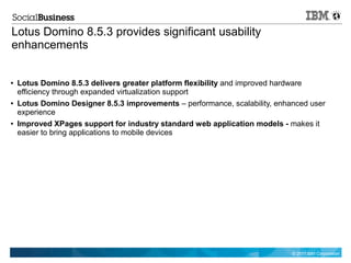 Lotus Domino 8.5.3 provides significant usability
enhancements


●   Lotus Domino 8.5.3 delivers greater platform flexibility and improved hardware
    efficiency through expanded virtualization support
●   Lotus Domino Designer 8.5.3 improvements – performance, scalability, enhanced user
    experience
●   Improved XPages support for industry standard web application models - makes it
    easier to bring applications to mobile devices




                                                                             © 2011 IBM Corporation
 