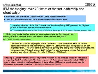 IBM messaging: over 20 years of market leadership and
client value
 ●   More than Half of Fortune Global 100 use Lotus Notes and Domino
 ●   Over 100 million cumulative Lotus Notes and Domino licenses sold

         “...growing adoption of the IBM Lotus Notes Traveler offering IBM garnered the highest
         growth in business mobile email subscribers”
         IDC Worldwide Business Mobile Email 2010–2014 Forecast & 2009 Vendor Shares, August 2010

“...[IBM LotusLive iNotes] provides, as a hosted solution, the functionality and
security that has made Notes an on-premise standout over the years”
CRN 2010 Tech Innovator Award

          "We decided to move employees to the cloud with LotusLive iNotes. With its simple
          administration tools and user-friendly interface, LotusLive helped take pressure off our
          migration team.   We were able to move users quickly and easily without any interruption to
          our network or IT infrastructure.  With LotusLive, users can now access their e-mail,
          anytime, any place" - Rosalyn Donnelly, IT Manager, C&D Foods

 “Moving to LotusLive Notes was an important decision for us because it was the first cloud
 computing SaaS format adopted by the company. We have saved approximately $62,000 a
 year in direct spending costs and expect to save about 350 hours a month which can be
 dedicated to other IT activities." - Jair Becker, IT Director, Agrofel


                                                                                       © 2011 IBM Corporation
 