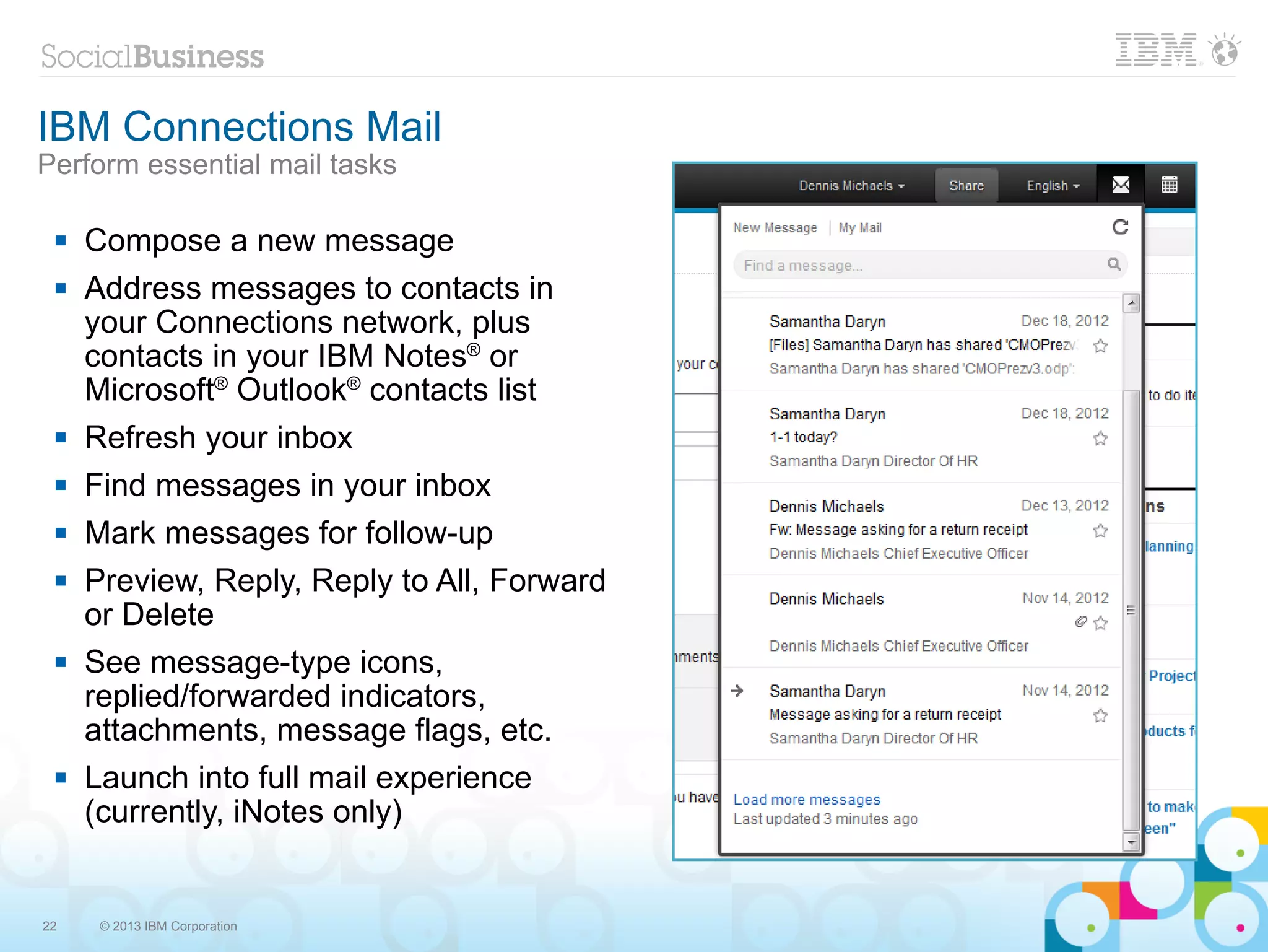 IBM Connections Mail
Perform essential mail tasks

    Compose a new message
    Address messages to contacts in
     your Connections network, plus
     contacts in your IBM Notes® or
     Microsoft® Outlook® contacts list
    Refresh your inbox
    Find messages in your inbox
    Mark messages for follow-up
    Preview, Reply, Reply to All, Forward
     or Delete
    See message-type icons,
     replied/forwarded indicators,
     attachments, message flags, etc.
    Launch into full mail experience
     (currently, iNotes only)


22    © 2013 IBM Corporation
 