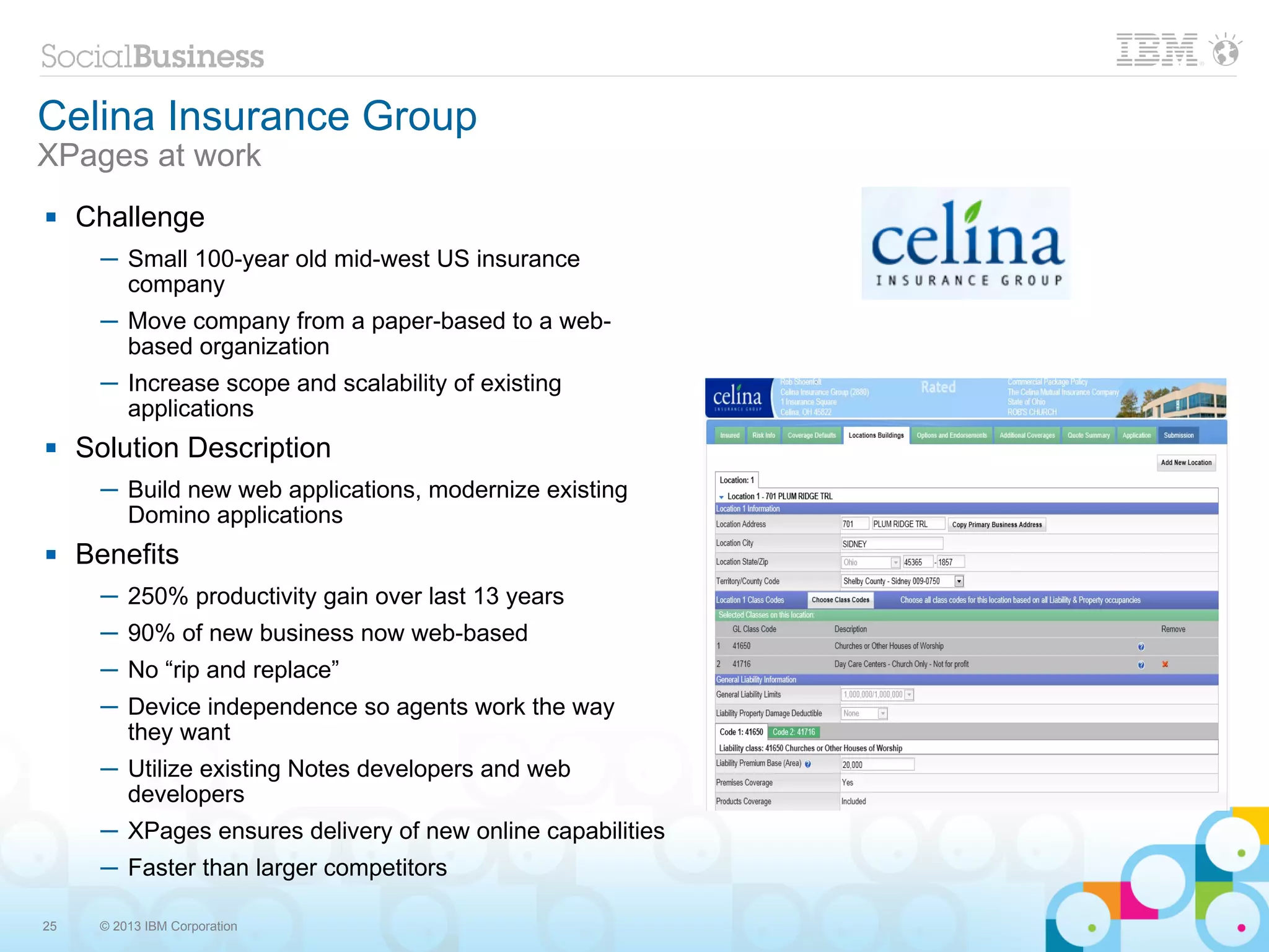 Celina Insurance Group
XPages at work
    Challenge
      ─ Small 100-year old mid-west US insurance
        company
      ─ Move company from a paper-based to a web-
        based organization
      ─ Increase scope and scalability of existing
        applications
    Solution Description
      ─ Build new web applications, modernize existing
        Domino applications
    Benefits
      ─ 250% productivity gain over last 13 years
      ─ 90% of new business now web-based
      ─ No “rip and replace”
      ─ Device independence so agents work the way
        they want
      ─ Utilize existing Notes developers and web
        developers
      ─ XPages ensures delivery of new online capabilities
      ─ Faster than larger competitors

25    © 2013 IBM Corporation
 