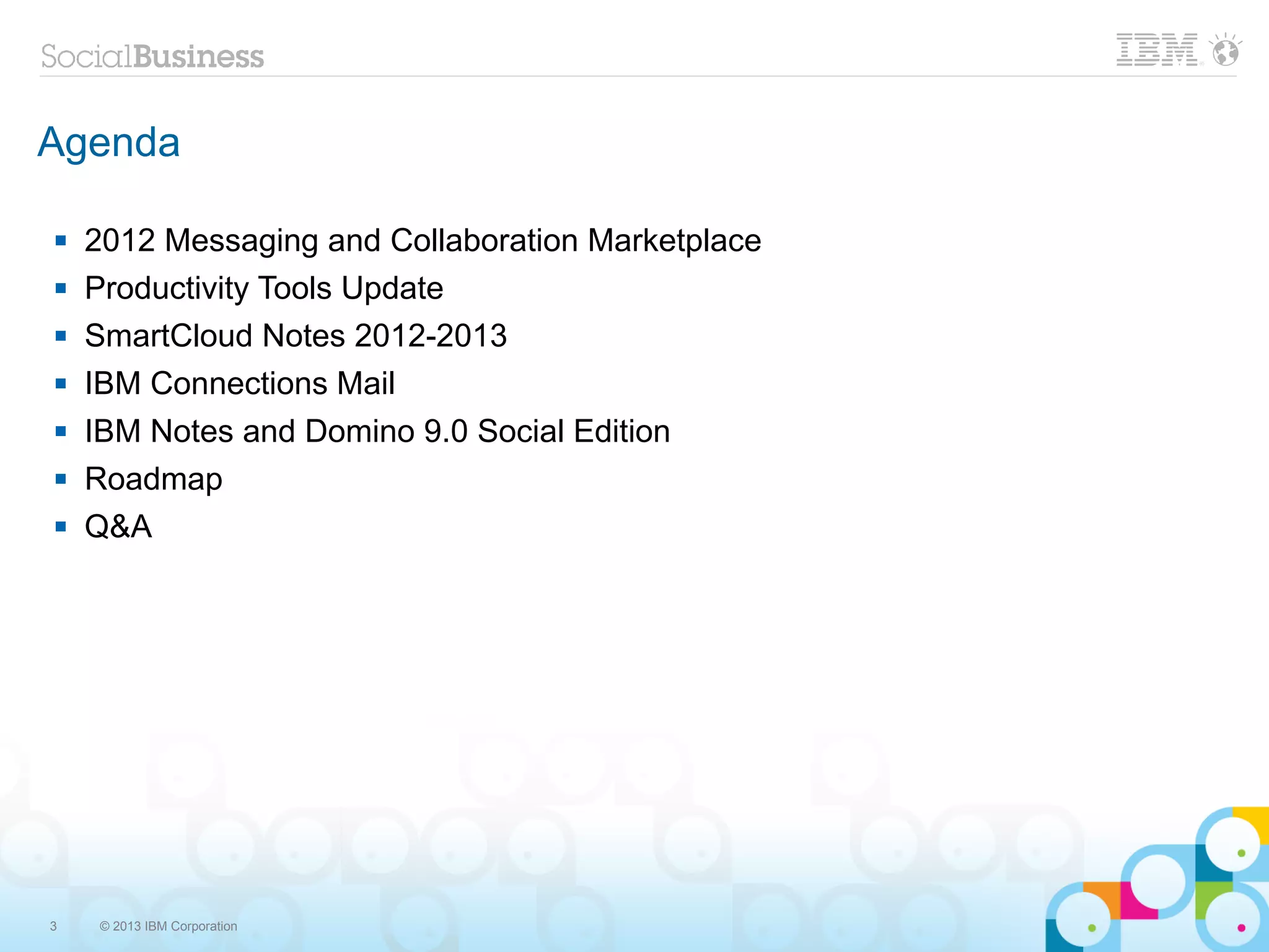 Agenda

   2012 Messaging and Collaboration Marketplace
   Productivity Tools Update
   SmartCloud Notes 2012-2013
   IBM Connections Mail
   IBM Notes and Domino 9.0 Social Edition
   Roadmap
   Q&A




3    © 2013 IBM Corporation
 