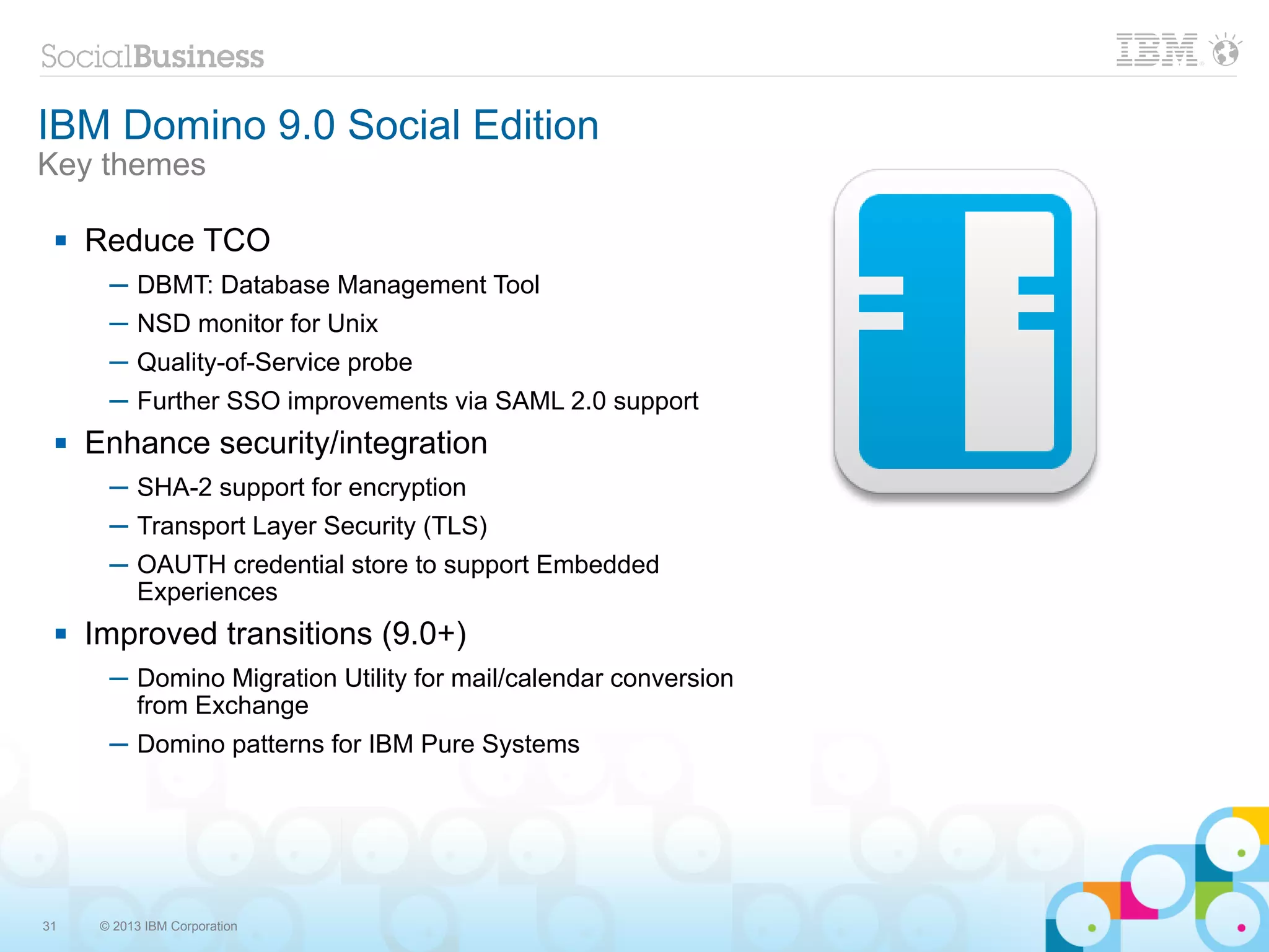 IBM Domino 9.0 Social Edition
Key themes

    Reduce TCO
       ─ DBMT: Database Management Tool
       ─ NSD monitor for Unix
       ─ Quality-of-Service probe
       ─ Further SSO improvements via SAML 2.0 support
    Enhance security/integration
       ─ SHA-2 support for encryption
       ─ Transport Layer Security (TLS)
       ─ OAUTH credential store to support Embedded
         Experiences
    Improved transitions (9.0+)
       ─ Domino Migration Utility for mail/calendar conversion
         from Exchange
       ─ Domino patterns for IBM Pure Systems




31    © 2013 IBM Corporation
 