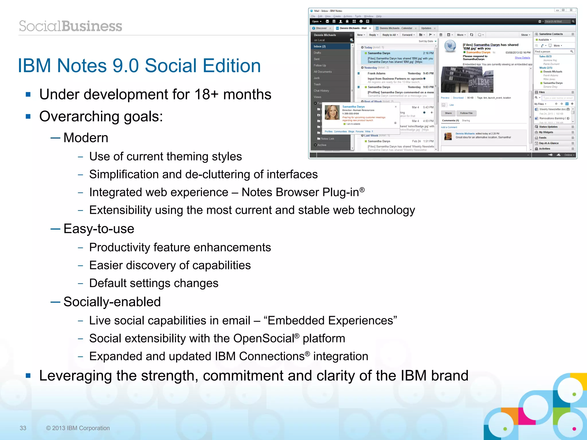 IBM Notes 9.0 Social Edition
    Under development for 18+ months
    Overarching goals:
       ─ Modern
                –   Use of current theming styles
                –   Simplification and de-cluttering of interfaces
                –   Integrated web experience – Notes Browser Plug-in®
                –   Extensibility using the most current and stable web technology
       ─ Easy-to-use
                –   Productivity feature enhancements
                –   Easier discovery of capabilities
                –   Default settings changes
       ─ Socially-enabled
                –   Live social capabilities in email – “Embedded Experiences”
                –   Social extensibility with the OpenSocial® platform
                –   Expanded and updated IBM Connections® integration
    Leveraging the strength, commitment and clarity of the IBM brand


33    © 2013 IBM Corporation
 