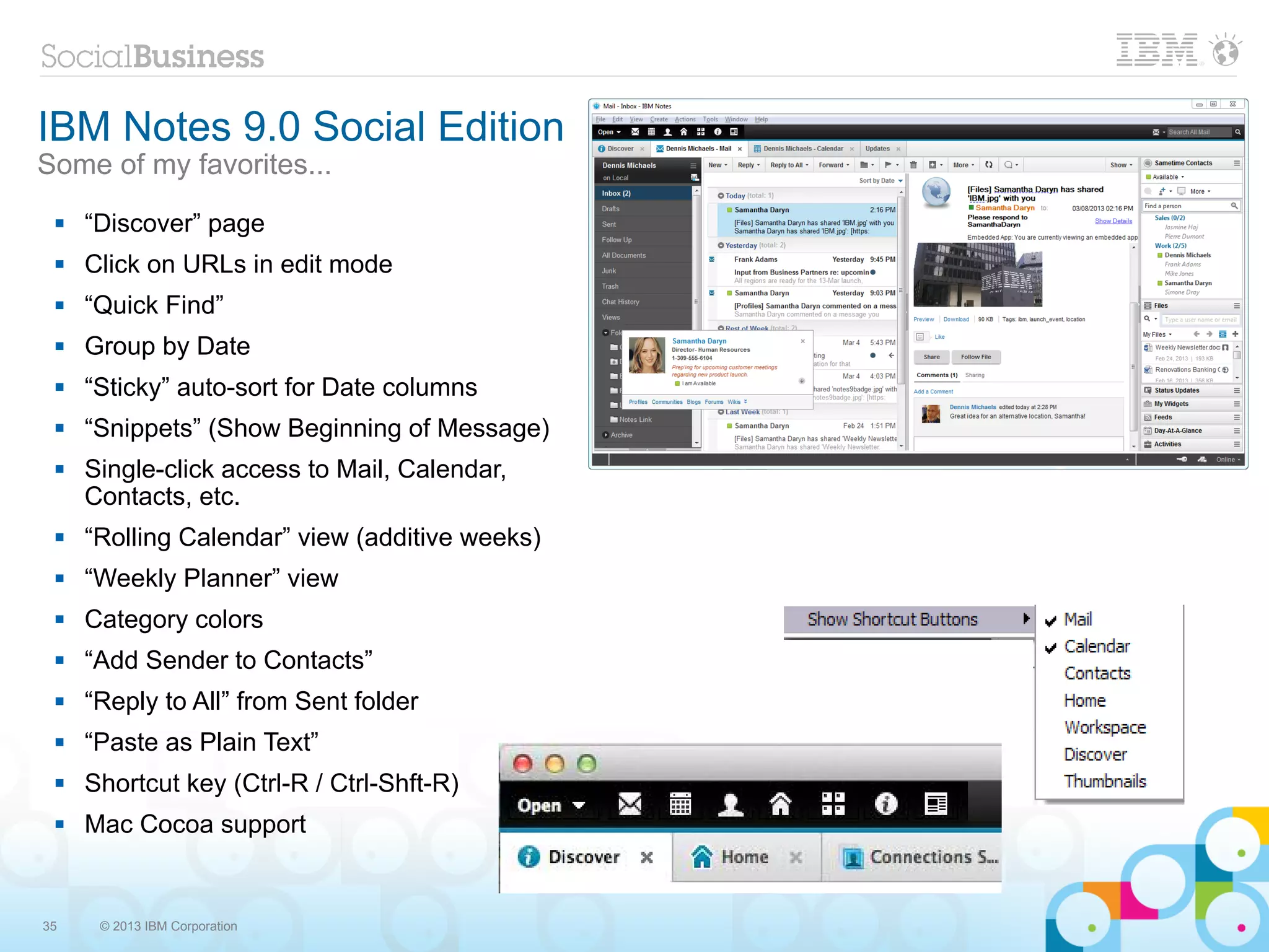 IBM Notes 9.0 Social Edition
Some of my favorites...
    “Discover” page
    Click on URLs in edit mode
    “Quick Find”
    Group by Date
    “Sticky” auto-sort for Date columns
    “Snippets” (Show Beginning of Message)
    Single-click access to Mail, Calendar,
     Contacts, etc.
    “Rolling Calendar” view (additive weeks)
    “Weekly Planner” view
    Category colors
    “Add Sender to Contacts”
    “Reply to All” from Sent folder
    “Paste as Plain Text”
    Shortcut key (Ctrl-R / Ctrl-Shft-R)
    Mac Cocoa support


35    © 2013 IBM Corporation
 