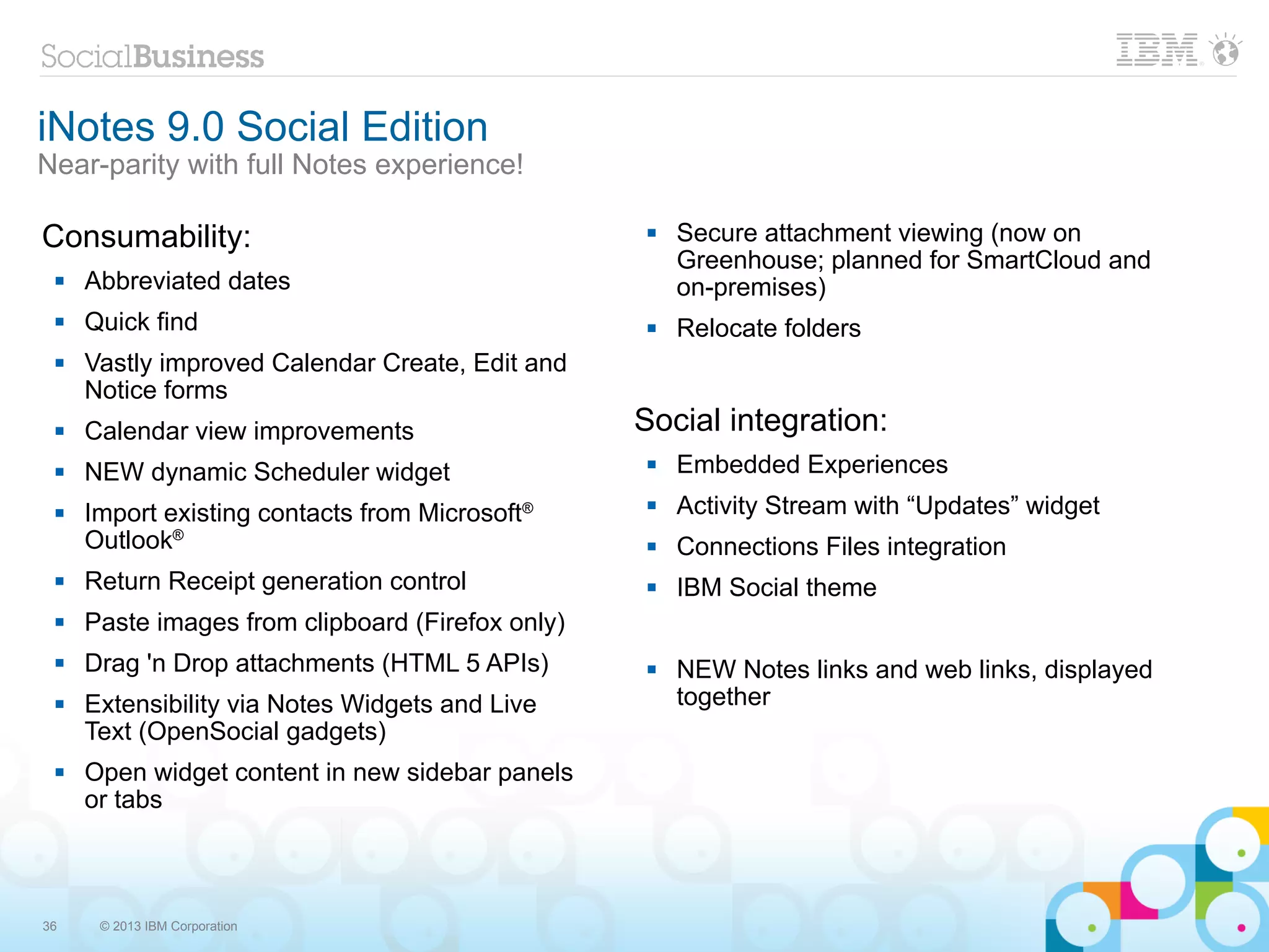 iNotes 9.0 Social Edition
Near-parity with full Notes experience!

Consumability:                                        Secure attachment viewing (now on
                                                       Greenhouse; planned for SmartCloud and
    Abbreviated dates                                 on-premises)
    Quick find                                       Relocate folders
    Vastly improved Calendar Create, Edit and
     Notice forms
    Calendar view improvements                   Social integration:
    NEW dynamic Scheduler widget                     Embedded Experiences
    Import existing contacts from Microsoft®         Activity Stream with “Updates” widget
     Outlook®                                         Connections Files integration
    Return Receipt generation control                IBM Social theme
    Paste images from clipboard (Firefox only)
    Drag 'n Drop attachments (HTML 5 APIs)           NEW Notes links and web links, displayed
    Extensibility via Notes Widgets and Live          together
     Text (OpenSocial gadgets)
    Open widget content in new sidebar panels
     or tabs



36    © 2013 IBM Corporation
 