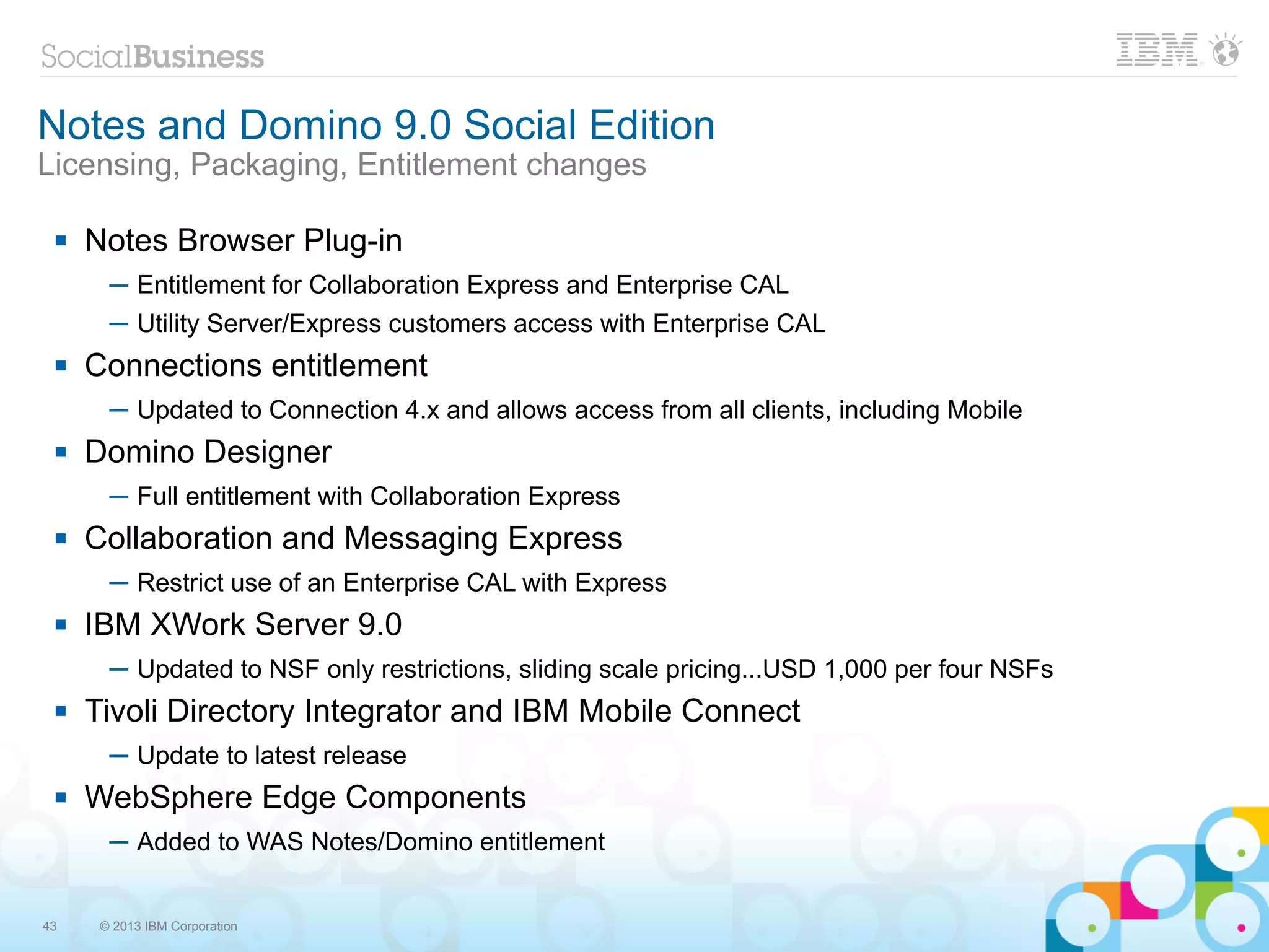 Notes and Domino 9.0 Social Edition
Licensing, Packaging, Entitlement changes

    Notes Browser Plug-in
       ─ Entitlement for Collaboration Express and Enterprise CAL
       ─ Utility Server/Express customers access with Enterprise CAL
    Connections entitlement
       ─ Updated to Connection 4.x and allows access from all clients, including Mobile
    Domino Designer
       ─ Full entitlement with Collaboration Express
    Collaboration and Messaging Express
       ─ Restrict use of an Enterprise CAL with Express
    IBM XWork Server 9.0
       ─ Updated to NSF only restrictions, sliding scale pricing...USD 1,000 per four NSFs
    Tivoli Directory Integrator and IBM Mobile Connect
       ─ Update to latest release
    WebSphere Edge Components
       ─ Added to WAS Notes/Domino entitlement


43    © 2013 IBM Corporation
 