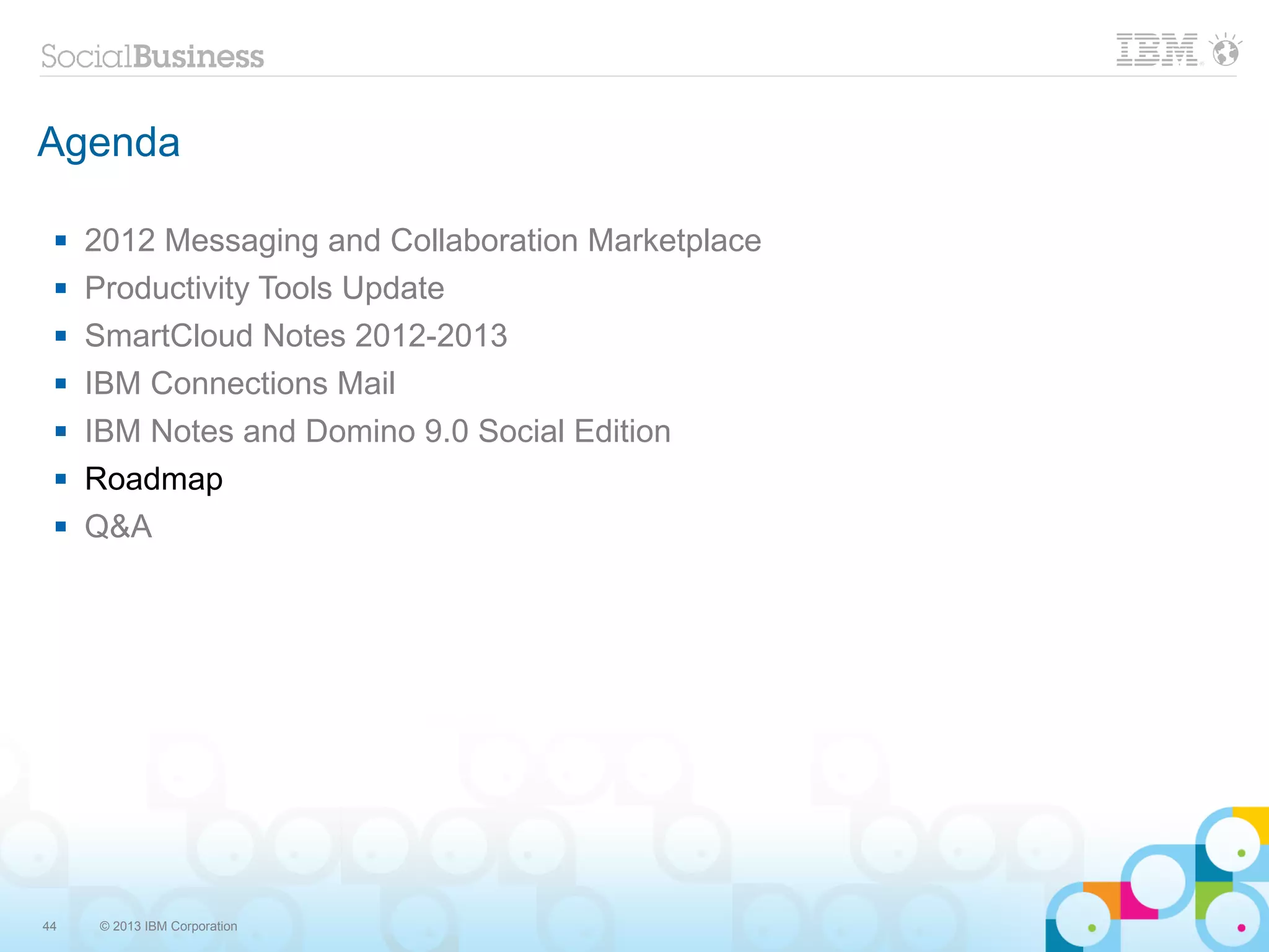 Agenda

    2012 Messaging and Collaboration Marketplace
    Productivity Tools Update
    SmartCloud Notes 2012-2013
    IBM Connections Mail
    IBM Notes and Domino 9.0 Social Edition
    Roadmap
    Q&A




44    © 2013 IBM Corporation
 