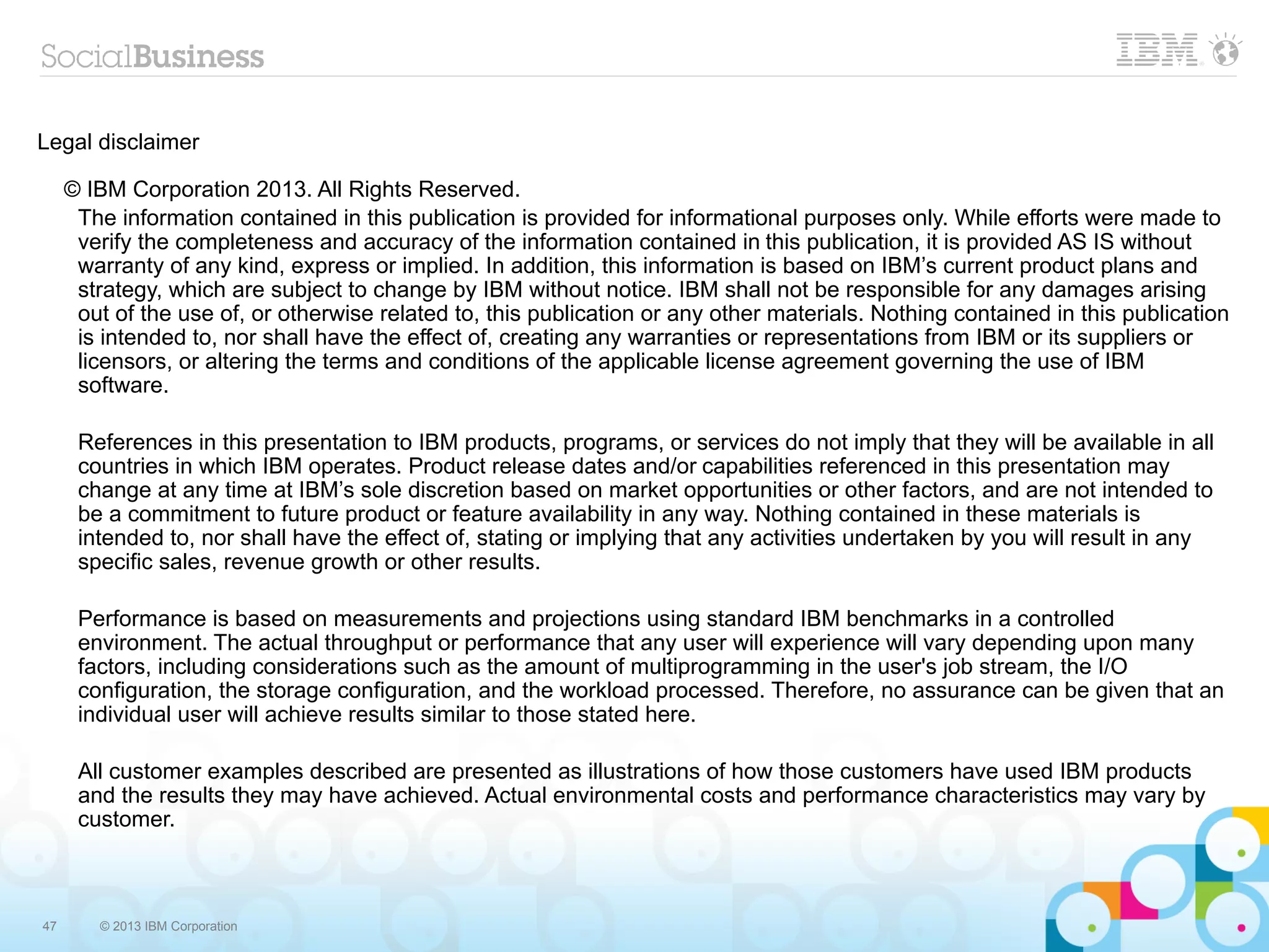 Legal disclaimer

     © IBM Corporation 2013. All Rights Reserved.
      The information contained in this publication is provided for informational purposes only. While efforts were made to
      verify the completeness and accuracy of the information contained in this publication, it is provided AS IS without
      warranty of any kind, express or implied. In addition, this information is based on IBM’s current product plans and
      strategy, which are subject to change by IBM without notice. IBM shall not be responsible for any damages arising
      out of the use of, or otherwise related to, this publication or any other materials. Nothing contained in this publication
      is intended to, nor shall have the effect of, creating any warranties or representations from IBM or its suppliers or
      licensors, or altering the terms and conditions of the applicable license agreement governing the use of IBM
      software.

      References in this presentation to IBM products, programs, or services do not imply that they will be available in all
      countries in which IBM operates. Product release dates and/or capabilities referenced in this presentation may
      change at any time at IBM’s sole discretion based on market opportunities or other factors, and are not intended to
      be a commitment to future product or feature availability in any way. Nothing contained in these materials is
      intended to, nor shall have the effect of, stating or implying that any activities undertaken by you will result in any
      specific sales, revenue growth or other results.

      Performance is based on measurements and projections using standard IBM benchmarks in a controlled
      environment. The actual throughput or performance that any user will experience will vary depending upon many
      factors, including considerations such as the amount of multiprogramming in the user's job stream, the I/O
      configuration, the storage configuration, and the workload processed. Therefore, no assurance can be given that an
      individual user will achieve results similar to those stated here.

      All customer examples described are presented as illustrations of how those customers have used IBM products
      and the results they may have achieved. Actual environmental costs and performance characteristics may vary by
      customer.



47      © 2013 IBM Corporation
 