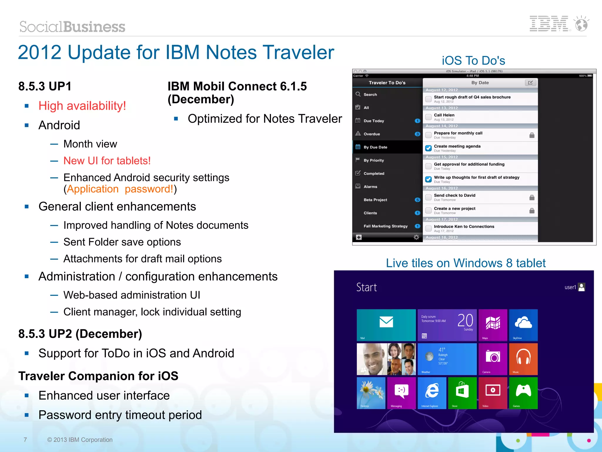2012 Update for IBM Notes Traveler                                            iOS To Do's

8.5.3 UP1                       IBM Mobil Connect 6.1.5
                                (December)
    High availability!
                                    Optimized for Notes Traveler
    Android
       ─ Month view
       ─ New UI for tablets!
       ─ Enhanced Android security settings
         (Application password!)
    General client enhancements
       ─ Improved handling of Notes documents
       ─ Sent Folder save options
       ─ Attachments for draft mail options                         Live tiles on Windows 8 tablet
    Administration / configuration enhancements
       ─ Web-based administration UI
       ─ Client manager, lock individual setting

8.5.3 UP2 (December)
    Support for ToDo in iOS and Android
Traveler Companion for iOS
    Enhanced user interface
    Password entry timeout period
7     © 2013 IBM Corporation
 