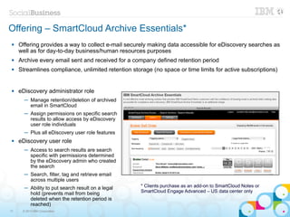 Offering – SmartCloud Archive Essentials*
    Offering provides a way to collect e-mail securely making data accessible for eDiscovery searches as
     well as for day-to-day business/human resources purposes
    Archive every email sent and received for a company defined retention period
    Streamlines compliance, unlimited retention storage (no space or time limits for active subscriptions)


    eDiscovery administrator role
       ─ Manage retention/deletion of archived
         email in SmartCloud
       ─ Assign permissions on specific search
         results to allow access by eDiscovery
         user role individuals
       ─ Plus all eDiscovery user role features
    eDiscovery user role
       ─ Access to search results are search
         specific with permissions determined
         by the eDiscovery admin who created
         the search
       ─ Search, filter, tag and retrieve email
         across multiple users
       ─ Ability to put search result on a legal     * Clients purchase as an add-on to SmartCloud Notes or
         hold (prevents mail from being              SmartCloud Engage Advanced – US data center only
         deleted when the retention period is
         reached)
17    © 2013 IBM Corporation
 
