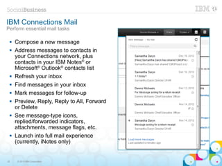 IBM Connections Mail
Perform essential mail tasks

    Compose a new message
    Address messages to contacts in
     your Connections network, plus
     contacts in your IBM Notes® or
     Microsoft® Outlook® contacts list
    Refresh your inbox
    Find messages in your inbox
    Mark messages for follow-up
    Preview, Reply, Reply to All, Forward
     or Delete
    See message-type icons,
     replied/forwarded indicators,
     attachments, message flags, etc.
    Launch into full mail experience
     (currently, iNotes only)


22    © 2013 IBM Corporation
 