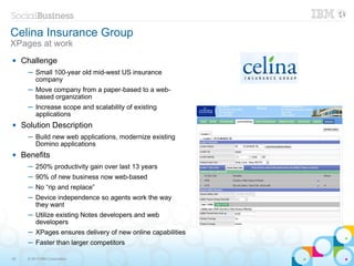 Celina Insurance Group
XPages at work
    Challenge
      ─ Small 100-year old mid-west US insurance
        company
      ─ Move company from a paper-based to a web-
        based organization
      ─ Increase scope and scalability of existing
        applications
    Solution Description
      ─ Build new web applications, modernize existing
        Domino applications
    Benefits
      ─ 250% productivity gain over last 13 years
      ─ 90% of new business now web-based
      ─ No “rip and replace”
      ─ Device independence so agents work the way
        they want
      ─ Utilize existing Notes developers and web
        developers
      ─ XPages ensures delivery of new online capabilities
      ─ Faster than larger competitors

25    © 2013 IBM Corporation
 