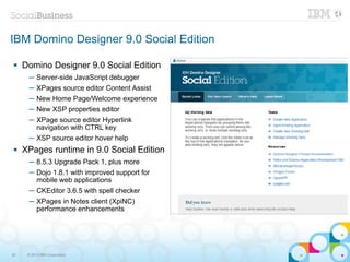 IBM Domino Designer 9.0 Social Edition

    Domino Designer 9.0 Social Edition
      ─ Server-side JavaScript debugger
      ─ XPages source editor Content Assist
      ─ New Home Page/Welcome experience
      ─ New XSP properties editor
      ─ XPage source editor Hyperlink
        navigation with CTRL key
      ─ XSP source editor hover help
    XPages runtime in 9.0 Social Edition
      ─ 8.5.3 Upgrade Pack 1, plus more
      ─ Dojo 1.8.1 with improved support for
        mobile web applications
      ─ CKEditor 3.6.5 with spell checker
      ─ XPages in Notes client (XpiNC)
        performance enhancements




30    © 2013 IBM Corporation
 