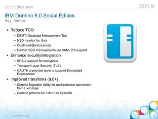 IBM Domino 9.0 Social Edition
Key themes

    Reduce TCO
       ─ DBMT: Database Management Tool
       ─ NSD monitor for Unix
       ─ Quality-of-Service probe
       ─ Further SSO improvements via SAML 2.0 support
    Enhance security/integration
       ─ SHA-2 support for encryption
       ─ Transport Layer Security (TLS)
       ─ OAUTH credential store to support Embedded
         Experiences
    Improved transitions (9.0+)
       ─ Domino Migration Utility for mail/calendar conversion
         from Exchange
       ─ Domino patterns for IBM Pure Systems




31    © 2013 IBM Corporation
 