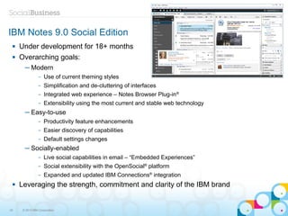 IBM Notes 9.0 Social Edition
    Under development for 18+ months
    Overarching goals:
       ─ Modern
                –   Use of current theming styles
                –   Simplification and de-cluttering of interfaces
                –   Integrated web experience – Notes Browser Plug-in®
                –   Extensibility using the most current and stable web technology
       ─ Easy-to-use
                –   Productivity feature enhancements
                –   Easier discovery of capabilities
                –   Default settings changes
       ─ Socially-enabled
                –   Live social capabilities in email – “Embedded Experiences”
                –   Social extensibility with the OpenSocial® platform
                –   Expanded and updated IBM Connections® integration
    Leveraging the strength, commitment and clarity of the IBM brand


33    © 2013 IBM Corporation
 