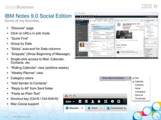 IBM Notes 9.0 Social Edition
Some of my favorites...
    “Discover” page
    Click on URLs in edit mode
    “Quick Find”
    Group by Date
    “Sticky” auto-sort for Date columns
    “Snippets” (Show Beginning of Message)
    Single-click access to Mail, Calendar,
     Contacts, etc.
    “Rolling Calendar” view (additive weeks)
    “Weekly Planner” view
    Category colors
    “Add Sender to Contacts”
    “Reply to All” from Sent folder
    “Paste as Plain Text”
    Shortcut key (Ctrl-R / Ctrl-Shft-R)
    Mac Cocoa support


35    © 2013 IBM Corporation
 