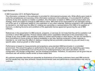 Legal disclaimer

     © IBM Corporation 2013. All Rights Reserved.
      The information contained in this publication is provided for informational purposes only. While efforts were made to
      verify the completeness and accuracy of the information contained in this publication, it is provided AS IS without
      warranty of any kind, express or implied. In addition, this information is based on IBM’s current product plans and
      strategy, which are subject to change by IBM without notice. IBM shall not be responsible for any damages arising
      out of the use of, or otherwise related to, this publication or any other materials. Nothing contained in this publication
      is intended to, nor shall have the effect of, creating any warranties or representations from IBM or its suppliers or
      licensors, or altering the terms and conditions of the applicable license agreement governing the use of IBM
      software.

      References in this presentation to IBM products, programs, or services do not imply that they will be available in all
      countries in which IBM operates. Product release dates and/or capabilities referenced in this presentation may
      change at any time at IBM’s sole discretion based on market opportunities or other factors, and are not intended to
      be a commitment to future product or feature availability in any way. Nothing contained in these materials is
      intended to, nor shall have the effect of, stating or implying that any activities undertaken by you will result in any
      specific sales, revenue growth or other results.

      Performance is based on measurements and projections using standard IBM benchmarks in a controlled
      environment. The actual throughput or performance that any user will experience will vary depending upon many
      factors, including considerations such as the amount of multiprogramming in the user's job stream, the I/O
      configuration, the storage configuration, and the workload processed. Therefore, no assurance can be given that an
      individual user will achieve results similar to those stated here.

      All customer examples described are presented as illustrations of how those customers have used IBM products
      and the results they may have achieved. Actual environmental costs and performance characteristics may vary by
      customer.



47      © 2013 IBM Corporation
 