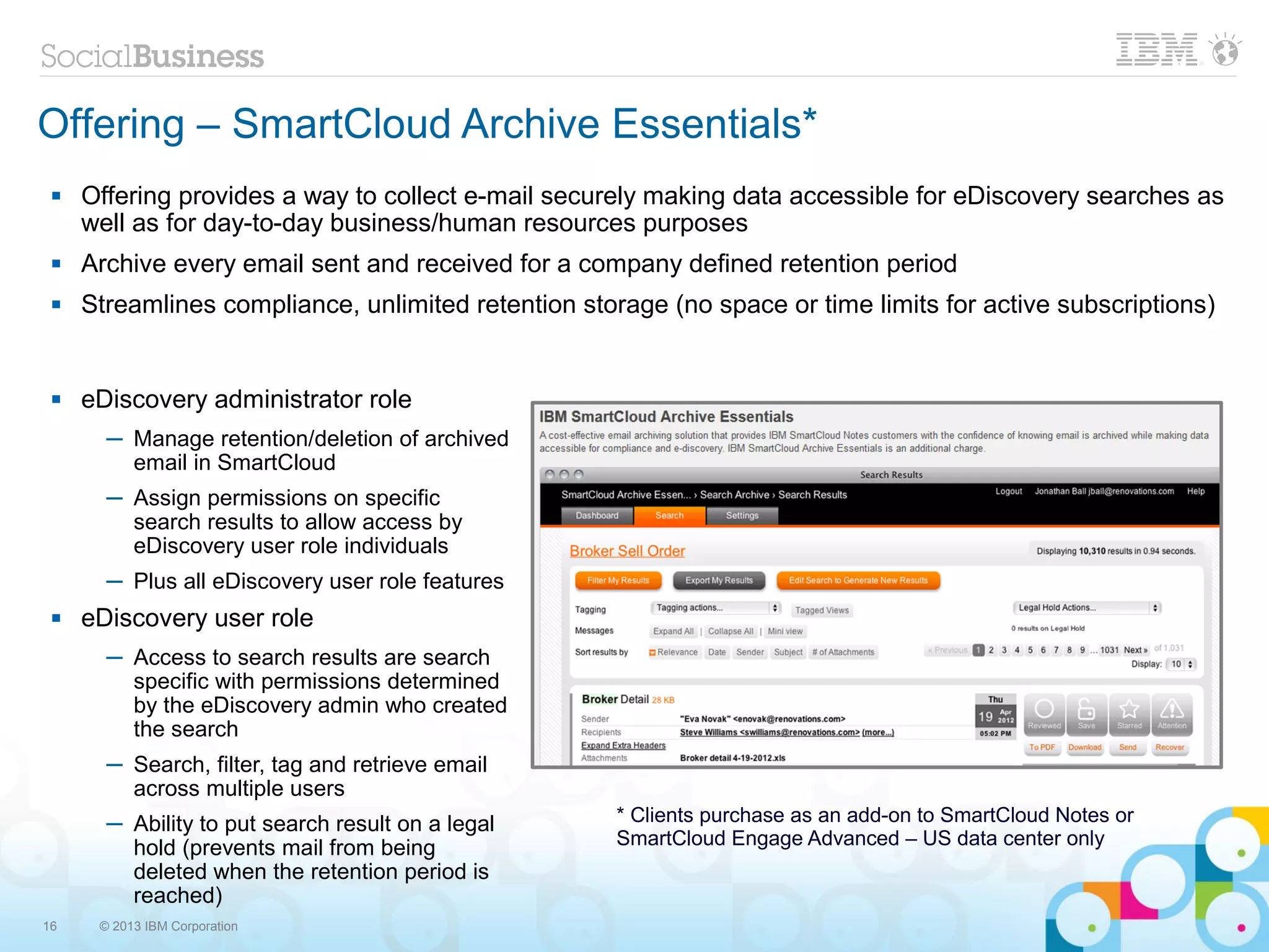 Offering – SmartCloud Archive Essentials*
    Offering provides a way to collect e-mail securely making data accessible for eDiscovery searches as
     well as for day-to-day business/human resources purposes
    Archive every email sent and received for a company defined retention period
    Streamlines compliance, unlimited retention storage (no space or time limits for active subscriptions)


    eDiscovery administrator role
       ─ Manage retention/deletion of archived
         email in SmartCloud
       ─ Assign permissions on specific
         search results to allow access by
         eDiscovery user role individuals
       ─ Plus all eDiscovery user role features
    eDiscovery user role
       ─ Access to search results are search
         specific with permissions determined
         by the eDiscovery admin who created
         the search
       ─ Search, filter, tag and retrieve email
         across multiple users
       ─ Ability to put search result on a legal     * Clients purchase as an add-on to SmartCloud Notes or
         hold (prevents mail from being              SmartCloud Engage Advanced – US data center only
         deleted when the retention period is
         reached)
16    © 2013 IBM Corporation
 