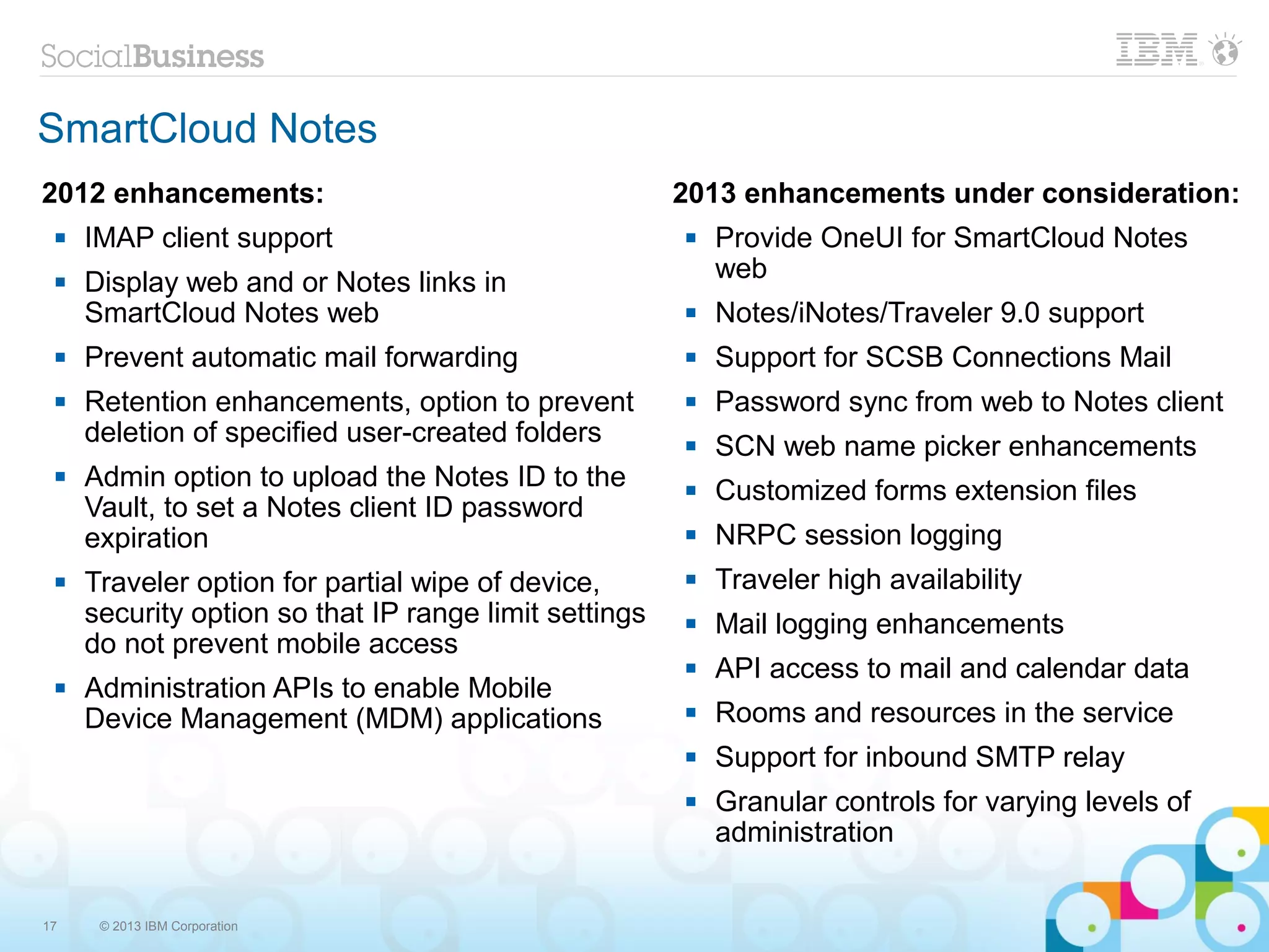 SmartCloud Notes
2012 enhancements:                                     2013 enhancements under consideration:
    IMAP client support                                  Provide OneUI for SmartCloud Notes
    Display web and or Notes links in                     web
     SmartCloud Notes web                                 Notes/iNotes/Traveler 9.0 support
    Prevent automatic mail forwarding                    Support for SCSB Connections Mail
    Retention enhancements, option to prevent            Password sync from web to Notes client
     deletion of specified user-created folders           SCN web name picker enhancements
    Admin option to upload the Notes ID to the           Customized forms extension files
     Vault, to set a Notes client ID password
     expiration                                           NRPC session logging
    Traveler option for partial wipe of device,          Traveler high availability
     security option so that IP range limit settings      Mail logging enhancements
     do not prevent mobile access
                                                          API access to mail and calendar data
    Administration APIs to enable Mobile
     Device Management (MDM) applications                 Rooms and resources in the service
                                                          Support for inbound SMTP relay
                                                          Granular controls for varying levels of
                                                           administration


17    © 2013 IBM Corporation
 