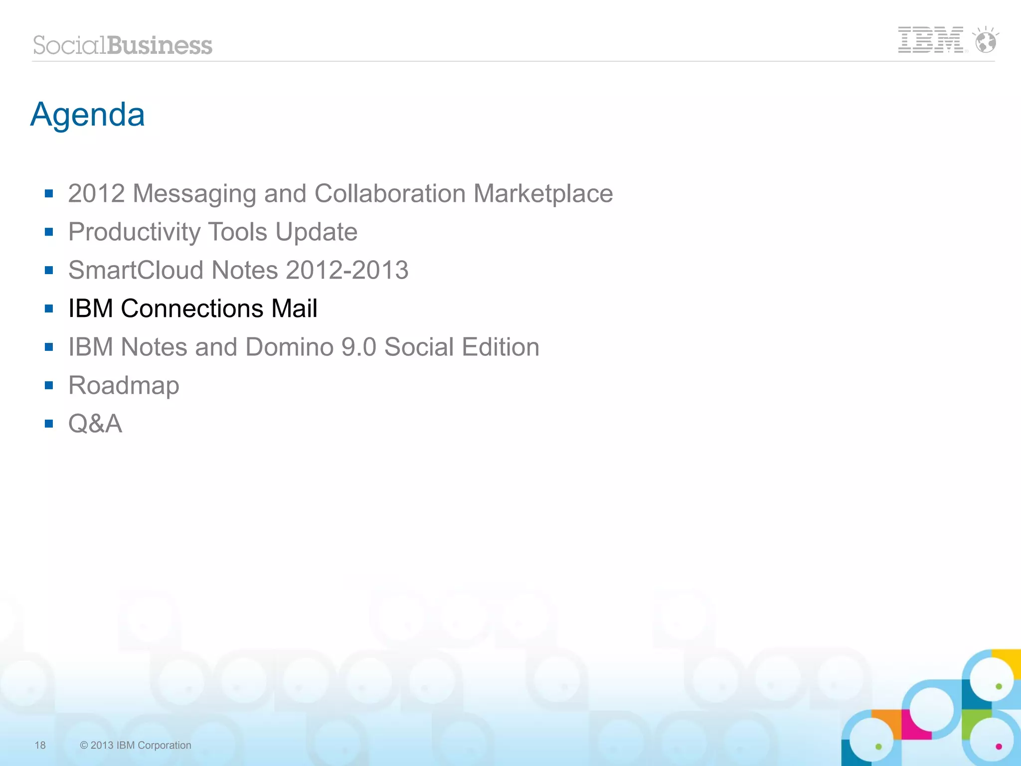 Agenda

    2012 Messaging and Collaboration Marketplace
    Productivity Tools Update
    SmartCloud Notes 2012-2013
    IBM Connections Mail
    IBM Notes and Domino 9.0 Social Edition
    Roadmap
    Q&A




18   © 2013 IBM Corporation
 