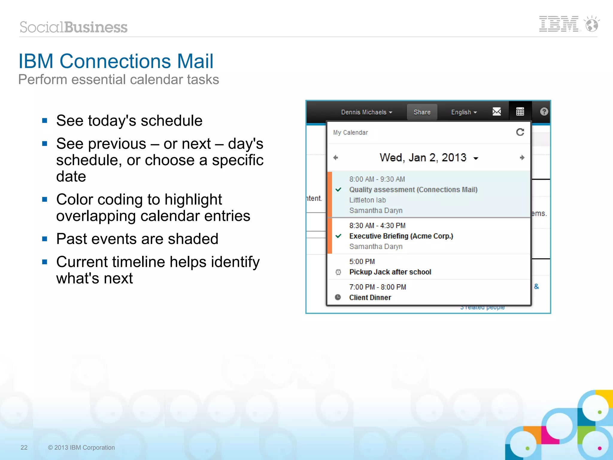 IBM Connections Mail
Perform essential calendar tasks

          See today's schedule
          See previous – or next – day's
           schedule, or choose a specific
           date
          Color coding to highlight
           overlapping calendar entries
          Past events are shaded
          Current timeline helps identify
           what's next




22       © 2013 IBM Corporation
 