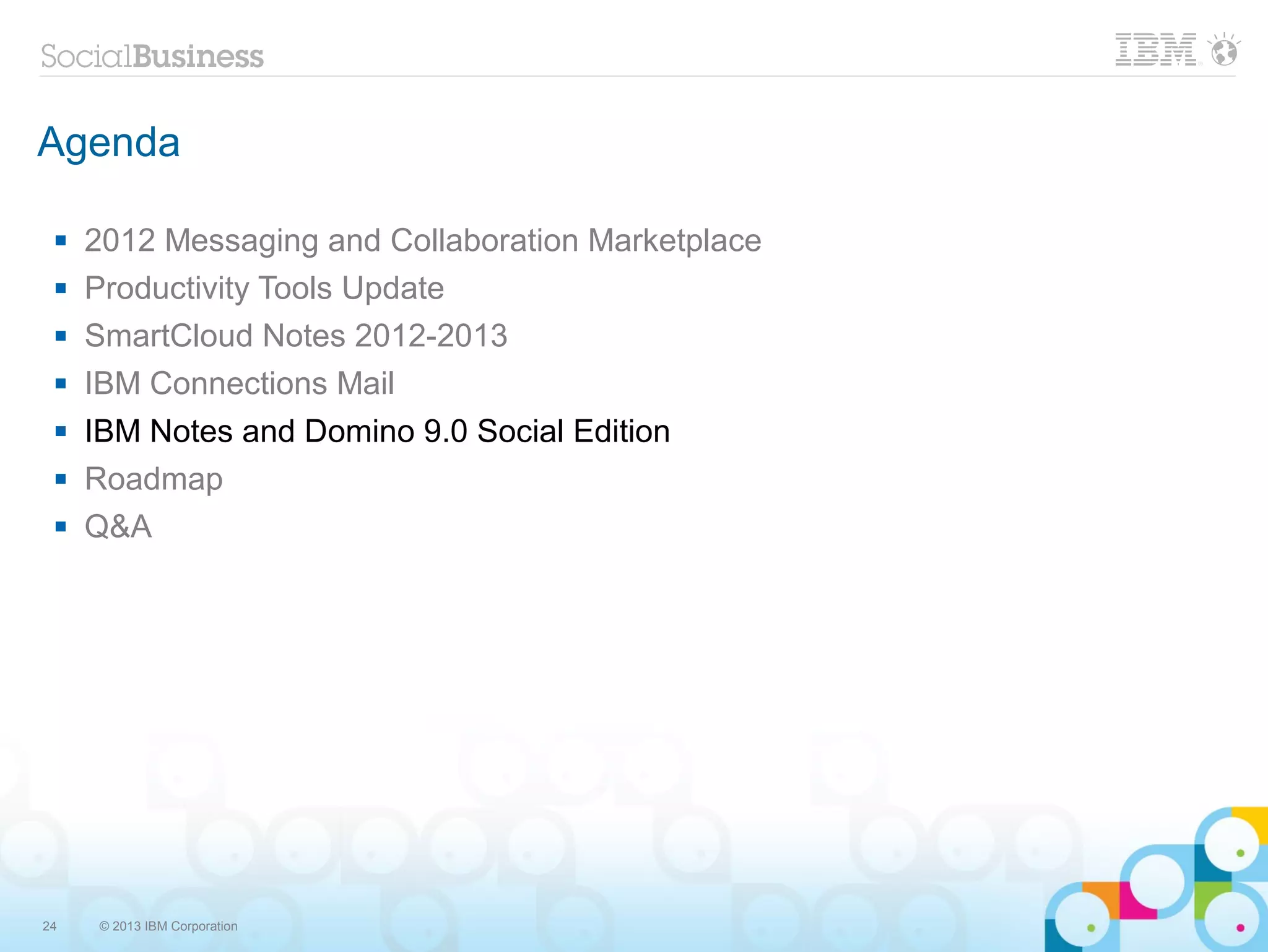 Agenda

    2012 Messaging and Collaboration Marketplace
    Productivity Tools Update
    SmartCloud Notes 2012-2013
    IBM Connections Mail
    IBM Notes and Domino 9.0 Social Edition
    Roadmap
    Q&A




24   © 2013 IBM Corporation
 
