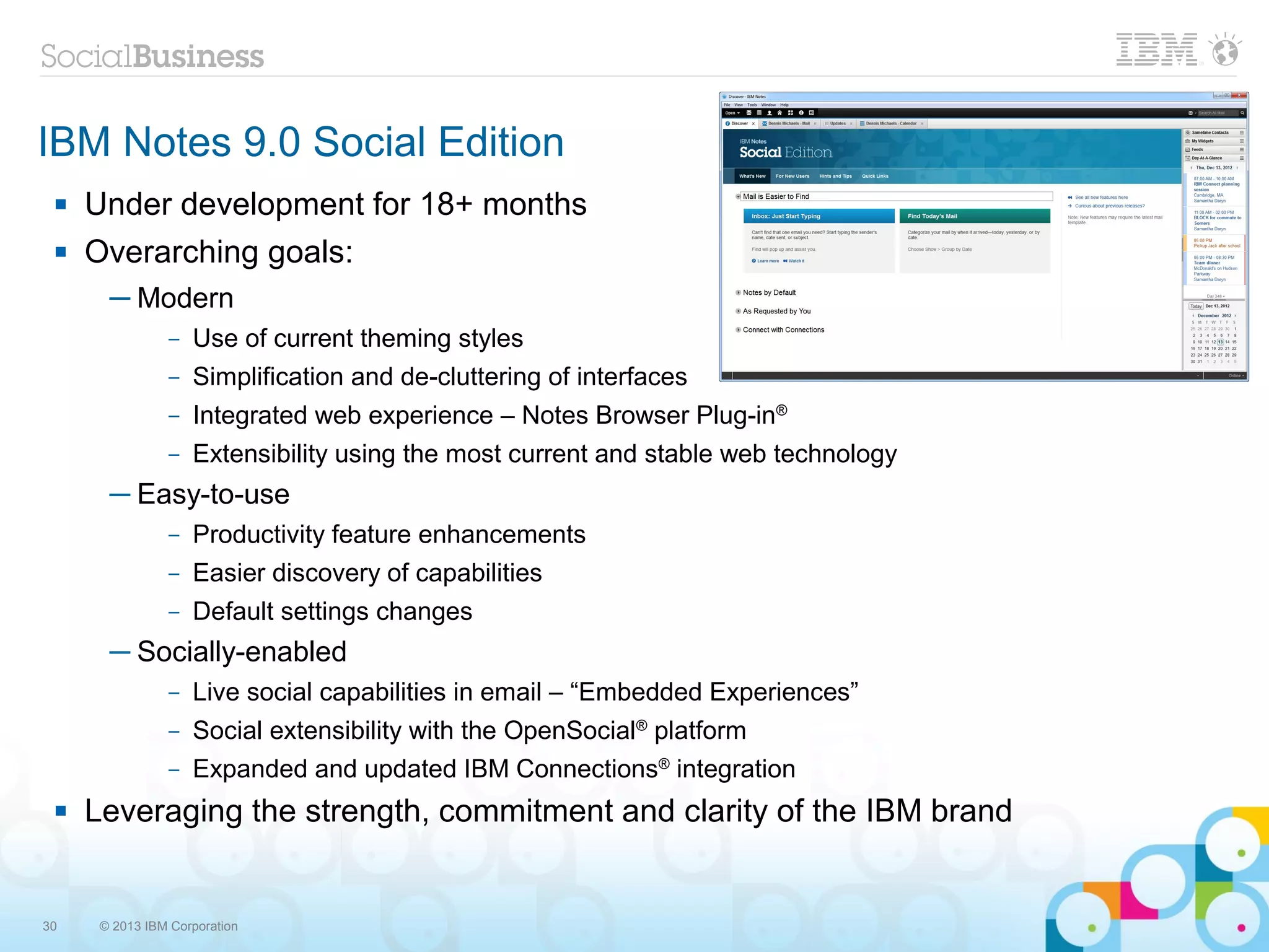 IBM Notes 9.0 Social Edition
    Under development for 18+ months
    Overarching goals:
       ─ Modern
                –   Use of current theming styles
                –   Simplification and de-cluttering of interfaces
                –   Integrated web experience – Notes Browser Plug-in®
                –   Extensibility using the most current and stable web technology
       ─ Easy-to-use
                –   Productivity feature enhancements
                –   Easier discovery of capabilities
                –   Default settings changes
       ─ Socially-enabled
                –   Live social capabilities in email – “Embedded Experiences”
                –   Social extensibility with the OpenSocial® platform
                –   Expanded and updated IBM Connections® integration
    Leveraging the strength, commitment and clarity of the IBM brand


30    © 2013 IBM Corporation
 