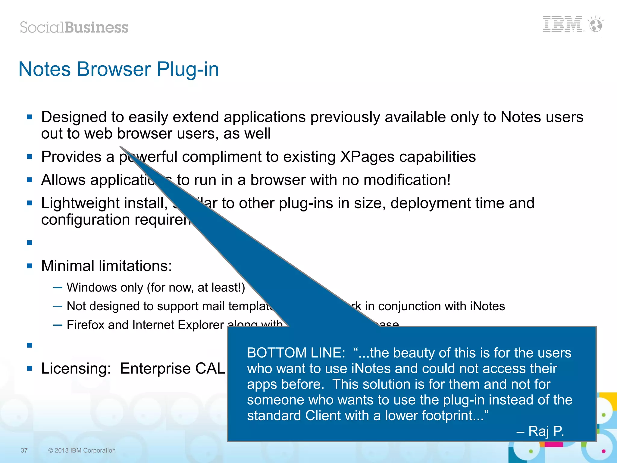 Notes Browser Plug-in

    Designed to easily extend applications previously available only to Notes users
     out to web browser users, as well
    Provides a powerful compliment to existing XPages capabilities
    Allows applications to run in a browser with no modification!
    Lightweight install, similar to other plug-ins in size, deployment time and
     configuration requirements
 

    Minimal limitations:
       ─ Windows only (for now, at least!)
       ─ Not designed to support mail template, rather, to work in conjunction with iNotes
       ─ Firefox and Internet Explorer along with Citrix, in first release
 
                                 BOTTOM LINE: “...the beauty of this is for the users
    Licensing: Enterprise CAL, CEO Communications, and could not access their
                                 who want to use iNotes Collaboration Express
                                 apps before. This solution is for them and not for
                                 someone who wants to use the plug-in instead of the
                                 standard Client with a lower footprint...”
                                                                             – Raj P.
37    © 2013 IBM Corporation
 