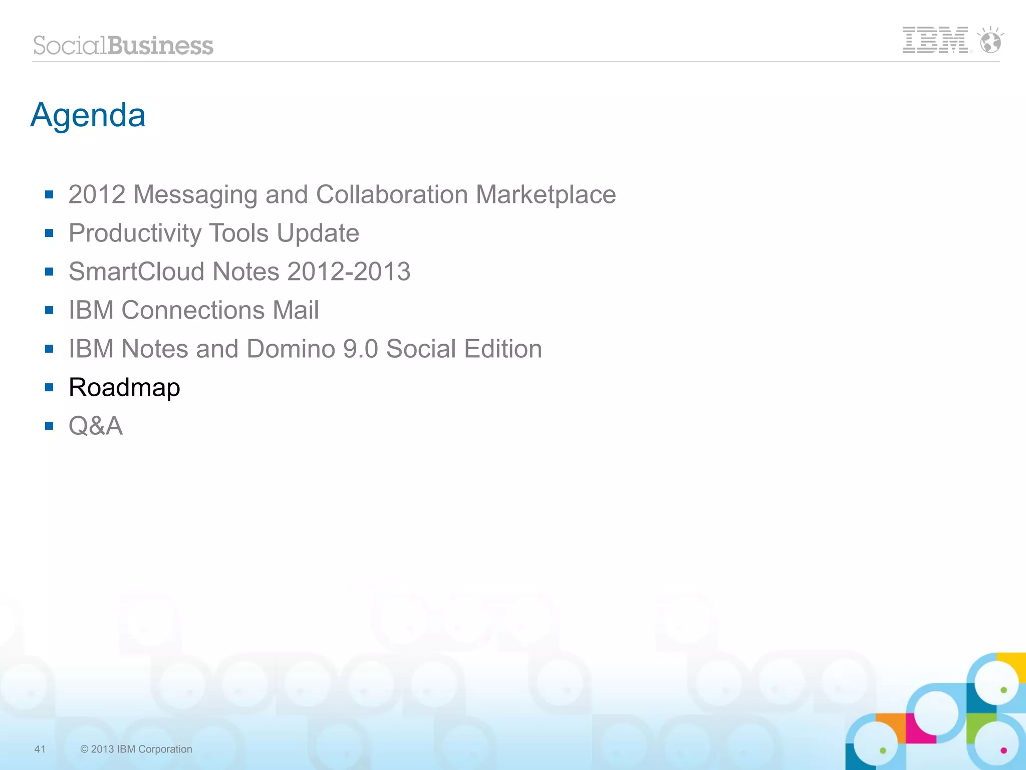 Agenda

    2012 Messaging and Collaboration Marketplace
    Productivity Tools Update
    SmartCloud Notes 2012-2013
    IBM Connections Mail
    IBM Notes and Domino 9.0 Social Edition
    Roadmap
    Q&A




41   © 2013 IBM Corporation
 