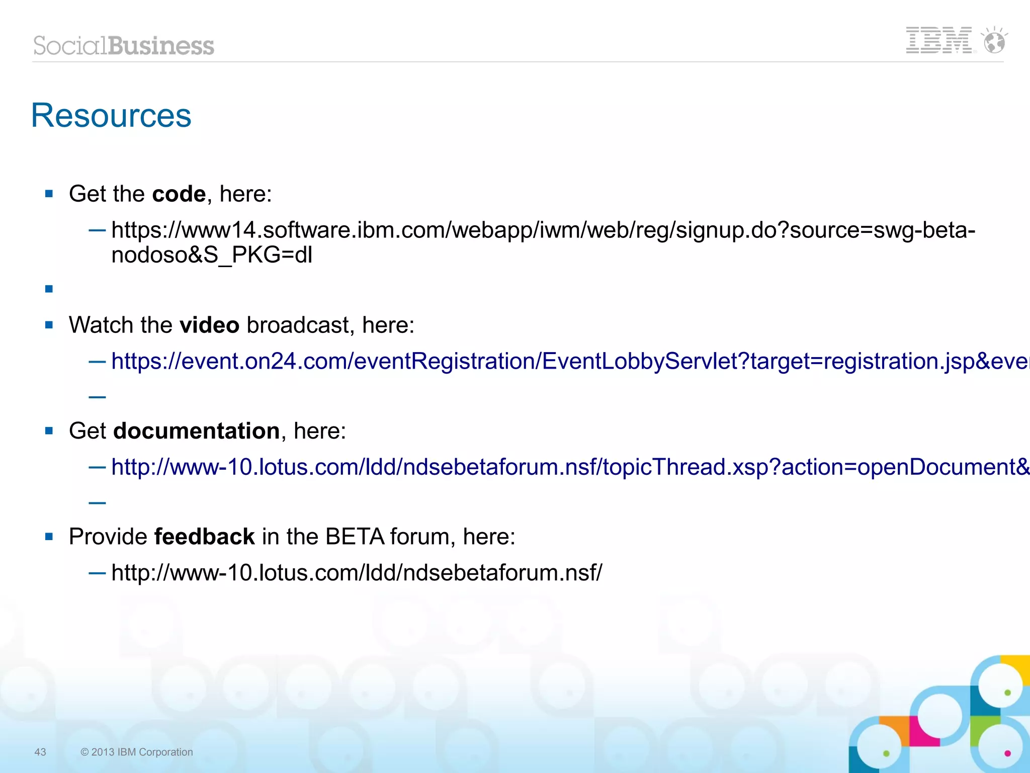 Resources

    Get the code, here:
       ─ https://www14.software.ibm.com/webapp/iwm/web/reg/signup.do?source=swg-beta-
         nodoso&S_PKG=dl
 

    Watch the video broadcast, here:
       ─ https://event.on24.com/eventRegistration/EventLobbyServlet?target=registration.jsp&even
      ─
    Get documentation, here:
       ─ http://www-10.lotus.com/ldd/ndsebetaforum.nsf/topicThread.xsp?action=openDocument&
       ─
    Provide feedback in the BETA forum, here:
       ─ http://www-10.lotus.com/ldd/ndsebetaforum.nsf/




43    © 2013 IBM Corporation
 