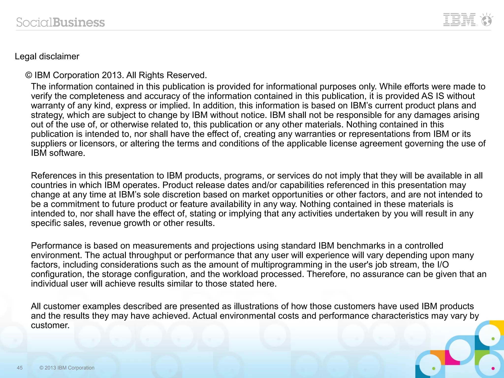Legal disclaimer

     © IBM Corporation 2013. All Rights Reserved.
      The information contained in this publication is provided for informational purposes only. While efforts were made to
      verify the completeness and accuracy of the information contained in this publication, it is provided AS IS without
      warranty of any kind, express or implied. In addition, this information is based on IBM’s current product plans and
      strategy, which are subject to change by IBM without notice. IBM shall not be responsible for any damages arising
      out of the use of, or otherwise related to, this publication or any other materials. Nothing contained in this
      publication is intended to, nor shall have the effect of, creating any warranties or representations from IBM or its
      suppliers or licensors, or altering the terms and conditions of the applicable license agreement governing the use of
      IBM software.

      References in this presentation to IBM products, programs, or services do not imply that they will be available in all
      countries in which IBM operates. Product release dates and/or capabilities referenced in this presentation may
      change at any time at IBM’s sole discretion based on market opportunities or other factors, and are not intended to
      be a commitment to future product or feature availability in any way. Nothing contained in these materials is
      intended to, nor shall have the effect of, stating or implying that any activities undertaken by you will result in any
      specific sales, revenue growth or other results.

      Performance is based on measurements and projections using standard IBM benchmarks in a controlled
      environment. The actual throughput or performance that any user will experience will vary depending upon many
      factors, including considerations such as the amount of multiprogramming in the user's job stream, the I/O
      configuration, the storage configuration, and the workload processed. Therefore, no assurance can be given that an
      individual user will achieve results similar to those stated here.

      All customer examples described are presented as illustrations of how those customers have used IBM products
      and the results they may have achieved. Actual environmental costs and performance characteristics may vary by
      customer.



45      © 2013 IBM Corporation
 