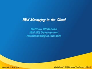 Capitalware's MQ Technical Conference v2.0.1.6Copyright © IBM 2016
IBM Messaging in the Cloud
Matthew Whitehead
IBM MQ Development
mwhitehead@uk.ibm.com
 