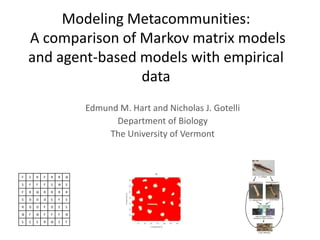 Modeling Metacommunities:
    A comparison of Markov matrix models
    and agent-based models with empirical
                    data
                            Edmund M. Hart and Nicholas J. Gotelli
                                  Department of Biology
                                 The University of Vermont



F   S   R   F   R   R   Ѳ

S   F   F   F   S   Ѳ   S

F   R   Ѳ   R   R   R   R

S   D   D   D   S   F   S

R   D   D   F   D   S   S

Ѳ   F   Ѳ   F   F   F   Ѳ

S   S   S   R   Ѳ   S   F
 