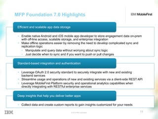 © 2015 IBM Corporation 11
MFP Foundation 7.0 Highlights
+  Enable native Android and iOS mobile app developer to store engagement data on-prem
with off-line access, scalable storage, and enterprise integration
+  Make offline operations easier by removing the need to develop complicated sync and
replication logic
•  Manipulate and query data without worrying about sync logic
•  Just decide when to sync and if you want to push or pull changes
Efficient and scalable app data storage
+  Leverage OAuth 2.0 security standard to securely integrate with new and existing
backend services
+  Streamline usage and operations of new and existing services via a client-side REST API
+  Leverage MobileFirst Platform security and operational analytics capabilities when
directly integrating with RESTful enterprise services
Standard-based integration and authentication
+  Collect data and create custom reports to gain insights customized for your needs
Deep insights that help you deliver better apps
 