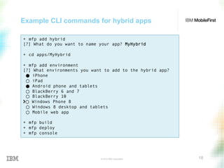 © 2015 IBM Corporation 18
Example CLI commands for hybrid apps
+  mfp add hybrid
[?] What do you want to name your app? MyHybrid
+  cd apps/MyHybrid
+  mfp add environment
[?] What environments you want to add to the hybrid app?
⬢ iPhone
⬡ iPad
⬢ Android phone and tablets
⬡ BlackBerry 6 and 7
⬡ BlackBerry 10
›❯⬡ Windows Phone 8
⬡ Windows 8 desktop and tablets
⬡ Mobile web app
+  mfp build
+  mfp deploy
+  mfp console
 
