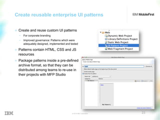 © 2015 IBM Corporation 23
Create reusable enterprise UI patterns
+  Create and reuse custom UI patterns
•  For corporate branding
•  Improved governance: Patterns which were
adequately designed, implemented and tested
+  Patterns contain HTML, CSS and JS
resources
+  Package patterns inside a pre-defined
archive format, so that they can be
distributed among teams to re-use in
their projects with MFP Studio
 