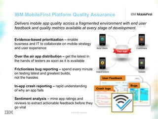 © 2015 IBM Corporation 28
IBM MobileFirst Platform Quality Assurance
Evidence-based prioritization – enable
business and IT to collaborate on mobile strategy
and user experience
Over the air app distribution – get the latest in
the hands of testers as soon as it is available
Frictionless bug reporting – spend every minute
on testing latest and greatest builds,
not the hassles
In-app crash reporting – rapid understanding
of why an app fails
Sentiment analysis – mine app ratings and
reviews to extract actionable feedback before they
go viral
Delivers mobile app quality across a fragmented environment with end user
feedback and quality metrics available at every stage of development.
 