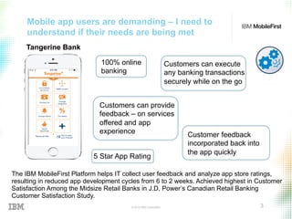 © 2015 IBM Corporation 3
Mobile app users are demanding – I need to
understand if their needs are being met
The IBM MobileFirst Platform helps IT collect user feedback and analyze app store ratings,
resulting in reduced app development cycles from 6 to 2 weeks. Achieved highest in Customer
Satisfaction Among the Midsize Retail Banks in J.D. Power’s Canadian Retail Banking
Customer Satisfaction Study.
Tangerine Bank
100% online
banking
Customers can execute
any banking transactions
securely while on the go
Customers can provide
feedback – on services
offered and app
experience Customer feedback
incorporated back into
the app quickly
5 Star App Rating
 
