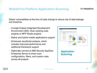 © 2015 IBM Corporation 33
MobileFirst Platform Application Scanning
Application
Scanning!
+  A single Eclipse Integrated Development
Environment (IDE). Scan existing code
projects or MFP Studio projects
+  Native and hybrid mobile applications support
+  Enhanced JavaScript analysis, which
includes improved performance and
additional framework support
+  Optionally connect to IBM Security AppScan
Enterprise Server to share scan
configurations, filters, and custom rules
across all projects
Detect vulnerabilities at the time of code change to reduce risk of data leakage
and breaches
 