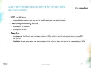 © 2015 IBM Corporation 37
User-certificate provisioning for client-side
authentication
+  X509 certificates
•  Are installed on devices and can can be used to automate user authentication
+  Certificate provisioning options
•  For all apps on a device
•  For a particular app
+  Benefits
•  Cost saving: Certificates are typically provided by MDM solutions and is quite costly (some charge $70
per device).
•  Usability: Simple, automated user authentication; User’s device does not need to be managed by an MDM
 