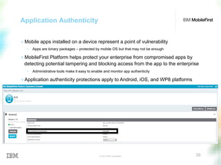 © 2015 IBM Corporation 39
Application Authenticity
+ Mobile apps installed on a device represent a point of vulnerability
•  Apps are binary packages – protected by mobile OS but that may not be enough
+ MobileFirst Platform helps protect your enterprise from compromised apps by
detecting potential tampering and blocking access from the app to the enterprise
•  Administrative tools make it easy to enable and monitor app authenticity
+ Application authenticity protections apply to Android, iOS, and WP8 platforms
 