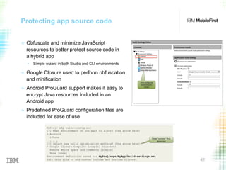© 2015 IBM Corporation 41
Protecting app source code
+  Obfuscate and minimize JavaScript
resources to better protect source code in
a hybrid app
•  Simple wizard in both Studio and CLI environments
+  Google Closure used to perform obfuscation
and minification
+  Android ProGuard support makes it easy to
encrypt Java resources included in an
Android app
+  Predefined ProGuard configuration files are
included for ease of use
 